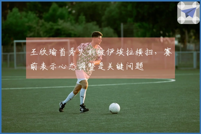 王欣瑜首秀失利被伊埃拉横扫，赛前表示心态调整是关键问题