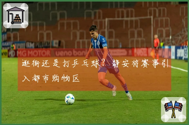 逛街还是打乒乓球？静安将赛事引入都市购物区