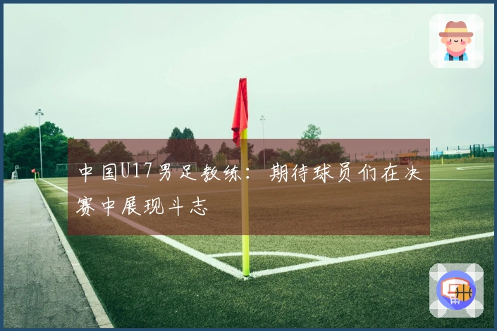 中国U17男足教练：期待球员们在决赛中展现斗志