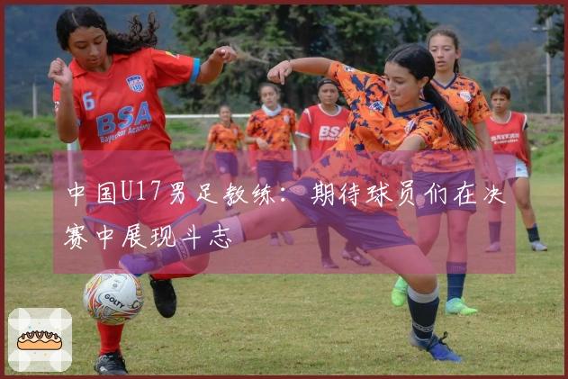 中国U17男足教练：期待球员们在决赛中展现斗志