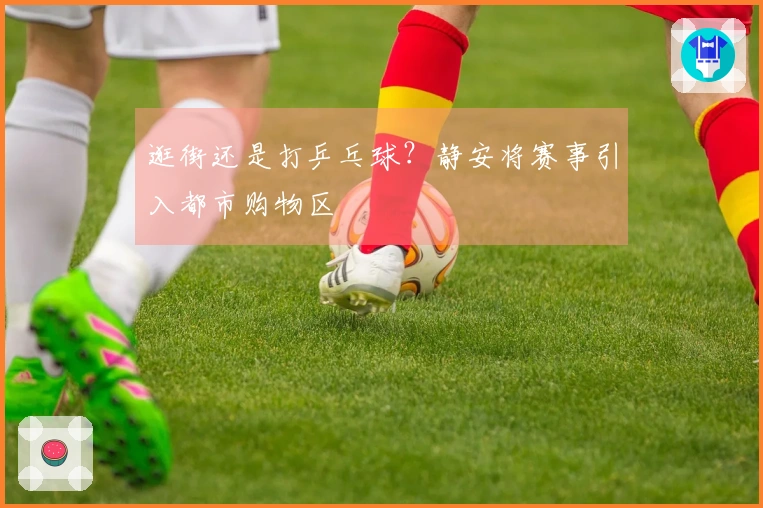 逛街还是打乒乓球？静安将赛事引入都市购物区